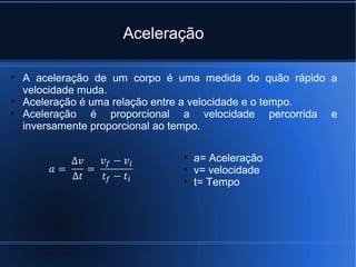 Aceleração

• A aceleração de um corpo é uma medida do quão rápido a
  velocidade muda.
• Aceleração é uma relação entre a velocidade e o tempo.
• Aceleração é proporcional a velocidade percorrida e
  inversamente proporcional ao tempo.

                             • a= Aceleração
                             • v= velocidade
                             • t= Tempo
 