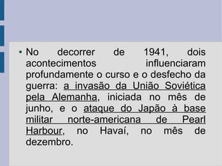 ● No decorrer de 1941, dois
acontecimentos influenciaram
profundamente o curso e o desfecho da
guerra: a invasão da União Soviética
pela Alemanha, iniciada no mês de
junho, e o ataque do Japão à base
militar norte-americana de Pearl
Harbour, no Havaí, no mês de
dezembro.
 