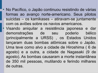 ●
No Pacífico, o Japão continuou resistindo de várias
formas ao avanço norte-americano. Seus pilotos
suicidas – os kamikases – atiravam-se juntamente
com os aviões sobre os navios americanos.
●
Visando aniquilar a resistência japonesa e dar
demonstrações de seu poderio bélico
(principalmente a URSS) , os Estados Unidos
lançaram duas bombas atômicas sobre o Japão.
Uma teve como alvo a cidade de Hiroshima ( 6 de
agosto) e a outra, a cidade de Nagasaki (9 de
agosto). As bombas causaram a morte instantânea
de 350 mil pessoas, mutilando e ferindo milhares
de outras.
 