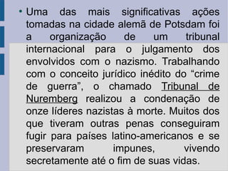 ●
Uma das mais significativas ações
tomadas na cidade alemã de Potsdam foi
a organização de um tribunal
internacional para o julgamento dos
envolvidos com o nazismo. Trabalhando
com o conceito jurídico inédito do “crime
de guerra”, o chamado Tribunal de
Nuremberg realizou a condenação de
onze líderes nazistas à morte. Muitos dos
que tiveram outras penas conseguiram
fugir para países latino-americanos e se
preservaram impunes, vivendo
secretamente até o fim de suas vidas.
 
