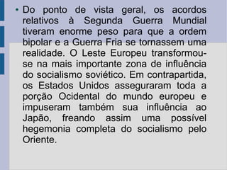● Do ponto de vista geral, os acordos
relativos à Segunda Guerra Mundial
tiveram enorme peso para que a ordem
bipolar e a Guerra Fria se tornassem uma
realidade. O Leste Europeu transformou-
se na mais importante zona de influência
do socialismo soviético. Em contrapartida,
os Estados Unidos asseguraram toda a
porção Ocidental do mundo europeu e
impuseram também sua influência ao
Japão, freando assim uma possível
hegemonia completa do socialismo pelo
Oriente.
 