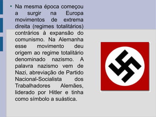 ●
Na mesma época começou
a surgir na Europa
movimentos de extrema
direita (regimes totalitários)
contrários à expansão do
comunismo. Na Alemanha
esse movimento deu
origem ao regime totalitário
denominado nazismo. A
palavra nazismo vem de
Nazi, abreviação de Partido
Nacional-Socialista dos
Trabalhadores Alemães,
liderado por Hitler e tinha
como símbolo a suástica.
 
