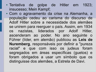 ● Tentativa de golpe de Hitler em 1923;
insucesso; Mein Kampf;
● Com o agravamento da crise na Alemanha, a
população cedeu ao carisma do discurso de
Adolf Hitler sobre a necessidade dos alemães
se unirem para reerguer o país. Assim, em 1934
os nazistas, liderados por Adolf Hitler,
ascenderam ao poder. No ano seguinte o
Führer (líder, em alemão) publicou as Leis de
Nuremberg, responsáveis por definir a "pureza
racial" e que com isso os judeus foram
segregados em áreas específicas (guetos) e
foram obrigados a usar um símbolo que os
distinguisse dos alemães, a Estrela de Davi.
 