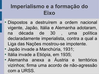 Imperialismo e a formação do
Eixo
●
Dispostos a destruírem a ordem nacional
vigente, Japão, Itália e Alemanha adotaram,
na década de 30 , uma política
declaradamente imperialista, contra a qual a
Liga das Nações mostrou-se impotente.
●
Japão invade a Manchúria, 1931;
●
Itália invade a Etiópia, em 1935;
●
Alemanha anexa a Áustria e territórios
vizinhos; firma uma acordo de não-agressão
com a URSS.
 