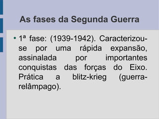 As fases da Segunda Guerra
●
1ª fase: (1939-1942). Caracterizou-
se por uma rápida expansão,
assinalada por importantes
conquistas das forças do Eixo.
Prática a blitz-krieg (guerra-
relâmpago).
 