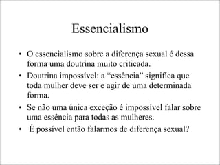 Essencialismo
• O essencialismo sobre a diferença sexual é dessa
forma uma doutrina muito criticada.
• Doutrina impossível: a “essência” significa que
toda mulher deve ser e agir de uma determinada
forma.
• Se não uma única exceção é impossível falar sobre
uma essência para todas as mulheres.
• É possível então falarmos de diferença sexual?
 