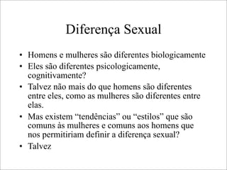 Diferença Sexual
• Homens e mulheres são diferentes biologicamente
• Eles são diferentes psicologicamente,
cognitivamente?
• Talvez não mais do que homens são diferentes
entre eles, como as mulheres são diferentes entre
elas.
• Mas existem “tendências” ou “estilos” que são
comuns às mulheres e comuns aos homens que
nos permitiriam definir a diferença sexual?
• Talvez
 