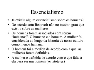 Essencialismo
• Já existiu algum essencialismo sobre os homens?
• De acordo com Beauvoir não no mesmo grau que
existiu sobre as mulheres
• Os homens foram associados com serem
“humanos”. O humano é o homem. A mulher foi
considerada ao longo da história de nossa cultura
como menos humana.
• O homem foi a medida de acordo com a qual as
mulheres foram definidas.
• A mulher é definida de acordo com o que falta a
ela para ser um homem (Aristóteles)
 
