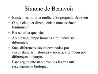 Simone de Beauvoir
• Existe mesmo uma mulher? Se pergunta Beauvoir
• O que ela quer dizer, “existe uma essência
feminina?”
• Ela acredita que não.
• Ao mesmo tempo homens e mulheres são
diferentes.
• Suas diferenças são determinadas por
circunstâncias históricas e sociais, e também por
diferenças no corpo.
• Esse argumento não deve nos levar a um
essencialismo biológico.
 