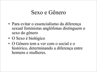 Sexo e Gênero
• Para evitar o essencialismo da diferença
sexual feministas anglófonas distinguem o
sexo do gênero
• O Sexo é biológico
• O Gênero tem a ver com o social e o
histórico, determinando a diferença entre
homens e mulheres.
 
