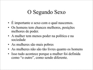 O Segundo Sexo
• É importante o sexo com o qual nascemos.
• Os homens tem chances melhores, posições
melhores de poder.
• A mulher tem menos poder na política e na
sociedade
• As mulheres são mais pobres
• As mulheres não são tão livres quanto os homens
• Isso tudo acontece porque a mulher foi definida
como “o outro”, como sendo diferente.
 