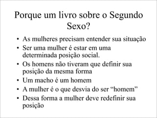 Porque um livro sobre o Segundo
Sexo?
• As mulheres precisam entender sua situação
• Ser uma mulher é estar em uma
determinada posição social.
• Os homens não tiveram que definir sua
posição da mesma forma
• Um macho é um homem
• A mulher é o que desvia do ser “homem”
• Dessa forma a mulher deve redefinir sua
posição
 