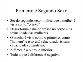 Primeiro e Segundo Sexo
• Ser do segundo sexo implica que a mulher é
vista como “o sexo”
• Dessa forma a maior ênfase no corpo e na
sexualidade das mulheres.
• O macho é visto como o primeiro, como
“homem” e isso está relacionado às suas
capacidades cognitivas.
• A fêmea é o outro, o inferior
• Tudo o que é diferente é negativo
 