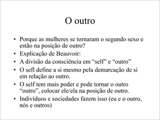 O outro
• Porque as mulheres se tornaram o segundo sexo e
estão na posição de outro?
• Explicação de Beauvoir:
• A divisão da consciência em “self” e “outro”
• O sefl define a si mesmo pela demarcação de si
em relação ao outro.
• O self tem mais poder e pode tornar o outro
“outro”, colocar ele/ela na posição de outro.
• Indivíduos e sociedades fazem isso (eu e o outro,
nós e outros)
 
