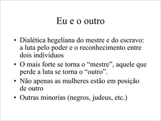Eu e o outro
• Dialética hegeliana do mestre e do escravo:
a luta pelo poder e o reconhecimento entre
dois indivíduos
• O mais forte se torna o “mestre”, aquele que
perde a luta se torna o “outro”.
• Não apenas as mulheres estão em posição
de outro
• Outras minorias (negros, judeus, etc.)
 