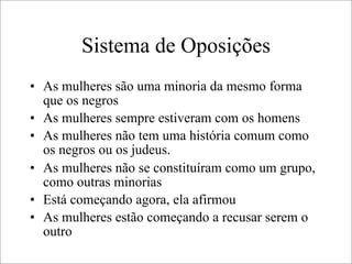 Sistema de Oposições
• As mulheres são uma minoria da mesmo forma
que os negros
• As mulheres sempre estiveram com os homens
• As mulheres não tem uma história comum como
os negros ou os judeus.
• As mulheres não se constituíram como um grupo,
como outras minorias
• Está começando agora, ela afirmou
• As mulheres estão começando a recusar serem o
outro
 