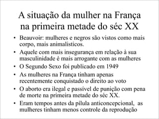 A situação da mulher na França
na primeira metade do séc XX
• Beauvoir: mulheres e negros são vistos como mais
corpo, mais animalisticos.
• Aquele com mais insegurança em relação à sua
masculinidade é mais arrogante com as mulheres
• O Segundo Sexo foi publicado em 1949
• As mulheres na França tinham apenas
recentemente conquistado o direito ao voto
• O aborto era ilegal e passível de punição com pena
de morte na primeira metade do séc XX.
• Eram tempos antes da pílula anticoncepcional, as
mulheres tinham menos controle da reprodução
 