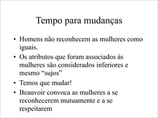 Tempo para mudanças
• Homens não reconhecem as mulheres como
iguais.
• Os atributos que foram associados às
mulheres são considerados inferiores e
mesmo “sujos”
• Temos que mudar!
• Beauvoir convoca as mulheres a se
reconhecerem mutuamente e a se
respeitarem
 