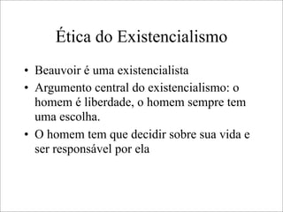 Ética do Existencialismo
• Beauvoir é uma existencialista
• Argumento central do existencialismo: o
homem é liberdade, o homem sempre tem
uma escolha.
• O homem tem que decidir sobre sua vida e
ser responsável por ela
 