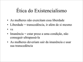 Ética do Existencialismo
• As mulheres não exercitam essa liberdade
• Liberdade = transcedência, ir além de si mesmo
• vs
• Imanência = estar preso a uma condição, não
conseguir ultrapassá-la
• As mulheres deveriam sair da imanência e usar
sua transcedência
 