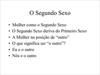 O Segundo Sexo
• Mulher como o Segundo Sexo
• O Segundo Sexo deriva do Primeiro Sexo
• A Mulher na posição de “outro”
• O que significa ser “o outro”?
• Eu e o outro
• Nós e o outro
 