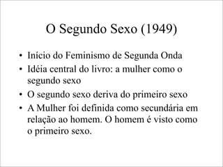 O Segundo Sexo (1949)
• Início do Feminismo de Segunda Onda
• Idéia central do livro: a mulher como o
segundo sexo
• O segundo sexo deriva do primeiro sexo
• A Mulher foi definida como secundária em
relação ao homem. O homem é visto como
o primeiro sexo.
 
