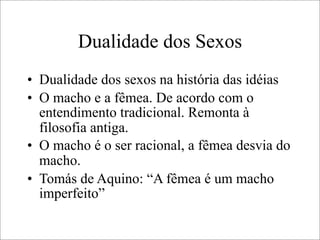 Dualidade dos Sexos
• Dualidade dos sexos na história das idéias
• O macho e a fêmea. De acordo com o
entendimento tradicional. Remonta à
filosofia antiga.
• O macho é o ser racional, a fêmea desvia do
macho.
• Tomás de Aquino: “A fêmea é um macho
imperfeito”
 