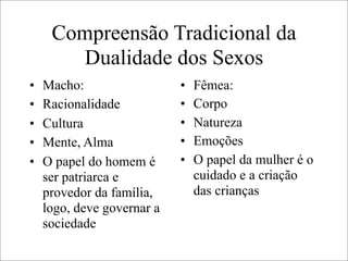 Compreensão Tradicional da
Dualidade dos Sexos
• Macho:
• Racionalidade
• Cultura
• Mente, Alma
• O papel do homem é
ser patriarca e
provedor da família,
logo, deve governar a
sociedade
• Fêmea:
• Corpo
• Natureza
• Emoções
• O papel da mulher é o
cuidado e a criação
das crianças
 