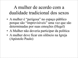 A mulher de acordo com a
dualidade tradicional dos sexos
• A mulher é “perigosa” no espaço público
porque são “imprevisíveis” uma vez que são
determinadas por suas emoções (Hegel)
• A Mulher não deveria participar da política
• A mulher deve ficar em silêncio na Igreja
(Apóstolo Paulo)
 
