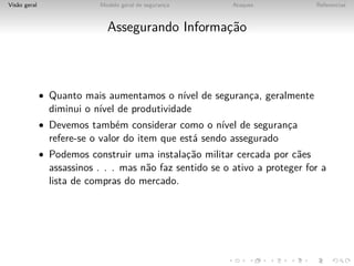 Vis˜o geral
   a                       Modelo geral de seguranca
                                                  ¸       Ataques            Referencias



                             Assegurando Informac˜o
                                                ¸a



              • Quanto mais aumentamos o n´ de seguranca, geralmente
                                          ıvel        ¸
                diminui o n´ de produtividade
                           ıvel
              • Devemos tamb´m considerar como o n´ de seguranca
                            e                     ıvel        ¸
                refere-se o valor do item que est´ sendo assegurado
                                                 a
              • Podemos construir uma instalac˜o militar cercada por c˜es
                                             ¸a                       a
                assassinos . . . mas n˜o faz sentido se o ativo a proteger for a
                                      a
                lista de compras do mercado.
 