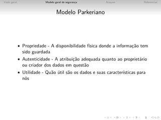 Vis˜o geral
   a                       Modelo geral de seguranca
                                                  ¸       Ataques            Referencias



                                   Modelo Parkeriano




              • Propriedade - A disponibilidade f´
                                                 ısica donde a informac˜o tem
                                                                      ¸a
                sido guardada
              • Autenticidade - A atribuic˜o adequada quanto ao propriet´rio
                                         ¸a                             a
                ou criador dos dados em quest˜o
                                             a
              • Utilidade - Qu˜o util s˜o os dados e suas caracter´
                              a ´      a                          ısticas para
                n´s
                 o
 