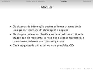 Vis˜o geral
   a                       Modelo geral de seguranca
                                                  ¸      Ataques            Referencias



                                              Ataques




              • Os sistemas de informac˜o podem enfrentar ataques desde
                                      ¸a
                uma grande variedade de abordagens e ˆngulos
                                                     a
              • Os ataques podem ser classiﬁcados de acordo com o tipo de
                ataque que ele representa, o risco que o ataque representa, e
                os controles podemos usar para mitigar eles
              • Cada ataque pode afetar um ou mais princ´
                                                        ıpios CID
 