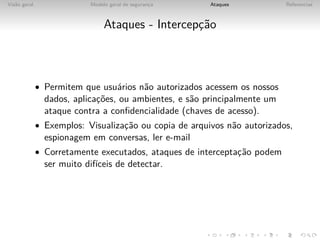 Vis˜o geral
   a                        Modelo geral de seguranca
                                                   ¸    Ataques            Referencias



                                 Ataques - Intercepc˜o
                                                   ¸a



              • Permitem que usu´rios n˜o autorizados acessem os nossos
                                a      a
                dados, aplicac˜es, ou ambientes, e s˜o principalmente um
                             ¸o                     a
                ataque contra a conﬁdencialidade (chaves de acesso).
              • Exemplos: Visualizac˜o ou copia de arquivos n˜o autorizados,
                                   ¸a                        a
                espionagem em conversas, ler e-mail
              • Corretamente executados, ataques de interceptac˜o podem
                                                              ¸a
                ser muito dif´
                             ıceis de detectar.
 