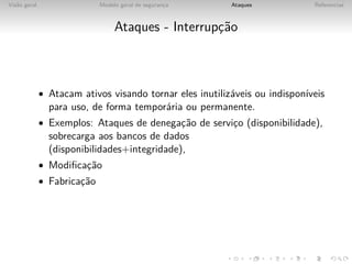 Vis˜o geral
   a                         Modelo geral de seguranca
                                                    ¸     Ataques            Referencias



                                  Ataques - Interrupc˜o
                                                    ¸a



              • Atacam ativos visando tornar eles inutiliz´veis ou indispon´
                                                          a                ıveis
                para uso, de forma tempor´ria ou permanente.
                                         a
              • Exemplos: Ataques de denegac˜o de servico (disponibilidade),
                                           ¸a          ¸
                sobrecarga aos bancos de dados
                (disponibilidades+integridade),
              • Modiﬁcac˜o
                       ¸a
              • Fabricac˜o
                       ¸a
 