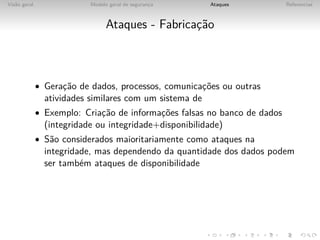 Vis˜o geral
   a                       Modelo geral de seguranca
                                                  ¸      Ataques           Referencias



                                 Ataques - Fabricac˜o
                                                  ¸a



              • Gerac˜o de dados, processos, comunicac˜es ou outras
                    ¸a                               ¸o
                atividades similares com um sistema de
              • Exemplo: Criac˜o de informac˜es falsas no banco de dados
                             ¸a            ¸o
                (integridade ou integridade+disponibilidade)
              • S˜o considerados maioritariamente como ataques na
                 a
                integridade, mas dependendo da quantidade dos dados podem
                ser tamb´m ataques de disponibilidade
                         e
 