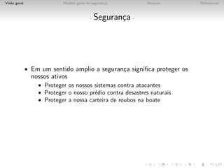 Vis˜o geral
   a                       Modelo geral de seguranca
                                                  ¸        Ataques      Referencias



                                            Seguranca
                                                   ¸




              • Em um sentido amplio a seguranca signiﬁca proteger os
                                              ¸
                nossos ativos
                  • Proteger os nossos sistemas contra atacantes
                  • Proteger o nosso pr´dio contra desastres naturais
                                       e
                  • Proteger a nossa carteira de roubos na boate
 