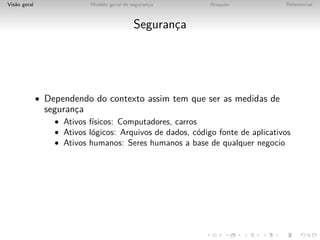 Vis˜o geral
   a                        Modelo geral de seguranca
                                                   ¸        Ataques             Referencias



                                             Seguranca
                                                    ¸




              • Dependendo do contexto assim tem que ser as medidas de
                seguranca
                       ¸
                  • Ativos f´
                            ısicos: Computadores, carros
                  • Ativos l´gicos: Arquivos de dados, c´digo fonte de aplicativos
                            o                           o
                  • Ativos humanos: Seres humanos a base de qualquer negocio
 