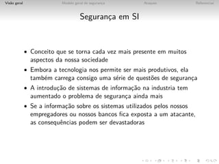 Vis˜o geral
   a                       Modelo geral de seguranca
                                                  ¸      Ataques            Referencias



                                     Seguranca em SI
                                            ¸


              • Conceito que se torna cada vez mais presente em muitos
                aspectos da nossa sociedade
              • Embora a tecnologia nos permite ser mais produtivos, ela
                tamb´m carrega consigo uma s´rie de quest˜es de seguranca
                    e                       e            o             ¸
              • A introduc˜o de sistemas de informac˜o na industria tem
                         ¸a                        ¸a
                aumentado o problema de seguranca ainda mais
                                               ¸
              • Se a informac˜o sobre os sistemas utilizados pelos nossos
                            ¸a
                empregadores ou nossos bancos ﬁca exposta a um atacante,
                as consequˆncias podem ser devastadoras
                          e
 