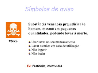 Símbolos de aviso
Tóxico
Ex: Pesticidas, insecticidas
Substância venenosa prejudicial ao
homem, mesmo em pequenas
quantidades, podendo levar à morte.
Usar luvas no seu manuseamento
Lavar as mãos em caso de utilização
Não ingerir
Não inalar
 