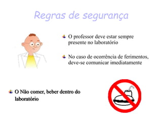 Regras de segurança
O professor deve estar sempre
presente no laboratório
No caso de ocorrência de ferimentos,
deve-se comunicar imediatamente
O Não comer, beber dentro do
laboratório
 