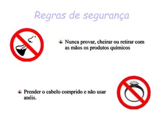 Regras de segurança
Prender o cabelo comprido e não usar
anéis.
Nunca provar, cheirar ou retirar com
as mãos os produtos químicos
 