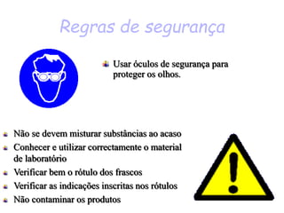 Regras de segurança
Não se devem misturar substâncias ao acaso
Conhecer e utilizar correctamente o material
de laboratório
Verificar bem o rótulo dos frascos
Verificar as indicações inscritas nos rótulos
Não contaminar os produtos
Usar óculos de segurança para
proteger os olhos.
 