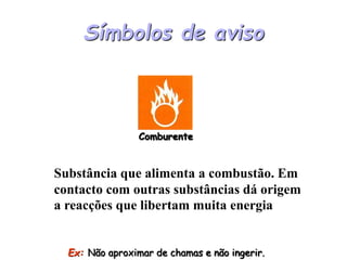 Símbolos de aviso
Comburente
Ex: Não aproximar de chamas e não ingerir.
Substância que alimenta a combustão. Em
contacto com outras substâncias dá origem
a reacções que libertam muita energia
 