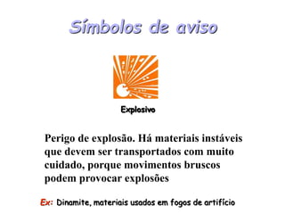 Símbolos de aviso
Ex: Dinamite, materiais usados em fogos de artifício
Perigo de explosão. Há materiais instáveis
que devem ser transportados com muito
cuidado, porque movimentos bruscos
podem provocar explosões
Explosivo
 