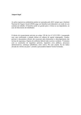 Amparo legal
As ações regressivas acidentárias podem ser ajuizadas pela AGU sempre que o Instituto
Nacional do Seguro Social (INSS) paga um benefício previdenciário em razão de um
acidente de trabalho. O benefício pode ser gerado para a vítima ou seu dependente, no
caso de falecimento do trabalhador.
O direito de ressarcimento previsto no artigo 120 da Lei nº 8.213/1991 é assegurado
caso seja confirmada a atuação dolosa ou culposa do agente empregador. Laudos,
perícias e documentos oficiais são essenciais para demonstrar o descumprimento das
normas de segurança e higiene do ambiente laboral onde ocorreu o acidente. "Contamos
com as conclusões de inquéritos policiais, inquéritos civis públicos, processos
administrativos, sentenças trabalhistas, entre outros. Por esta cautela, há um índice
elevado de vitórias em juízo", assinala a procuradora federal Tarsila Fernandes.
 