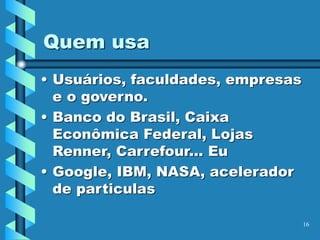 Quem usa
• Usuários, faculdades, empresas
e o governo.
• Banco do Brasil, Caixa
Econômica Federal, Lojas
Renner, Carrefour... Eu
• Google, IBM, NASA, acelerador
de particulas
16
 