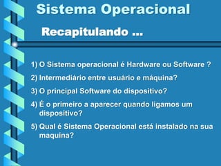 Sistema Operacional
1) O Sistema operacional é Hardware ou Software ?
2) Intermediário entre usuário e máquina?
3) O principal Software do dispositivo?
4) É o primeiro a aparecer quando ligamos um
dispositivo?
5) Qual é Sistema Operacional está instalado na sua
maquina?
Recapitulando ...
 