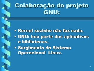 6
Colaboração do projeto
GNU:
• Kernel sozinho não faz nada.
• GNU: boa parte dos aplicativos
e bibliotecas.
• Surgimento do Sistema
Operacional Linux.
 