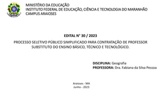 MINISTÉRIO DA EDUCAÇÃO
INSTITUTO FEDERAL DE EDUCAÇÃO, CIÊNCIA E TECNOLOGIA DO MARANHÃO
CAMPUS ARAIOSES
EDITAL N° 30 / 2023
PROCESSO SELETIVO PÚBLICO SIMPLIFICADO PARA CONTRATAÇÃO DE PROFESSOR
SUBSTITUTO DO ENSINO BÁSICO, TÉCNICO E TECNOLÓGICO.
DISCIPLINA: Geografia
PROFESSORA: Dra. Fabiana da Silva Pessoa
Araioses - MA
Junho - 2023
 