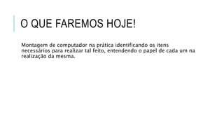 O QUE FAREMOS HOJE!
Montagem de computador na prática identificando os itens
necessários para realizar tal feito, entendendo o papel de cada um na
realização da mesma.
 